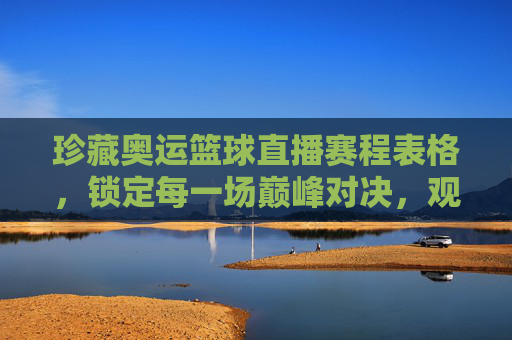 珍藏奥运篮球直播赛程表格,锁定每一场巅峰对决,观赛指南全收录
