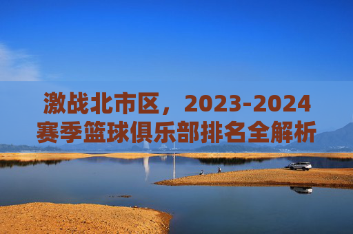 激战北市区,2023-2024赛季篮球俱乐部排名全解析
