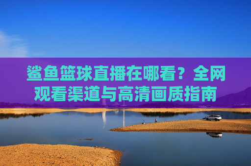 鲨鱼篮球直播在哪看?全网观看渠道与高清画质指南