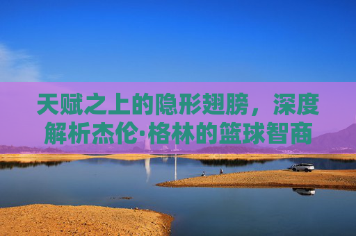 天赋之上的隐形翅膀，深度解析杰伦·格林的篮球智商