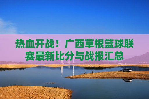 热血开战!广西草根篮球联赛最新比分与战报汇总