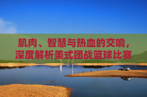 肌肉、智慧与热血的交响,深度解析美式团战篮球比赛的终极美学