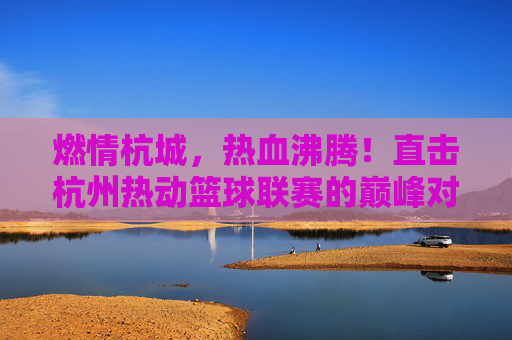 燃情杭城,热血沸腾!直击杭州热动篮球联赛的巅峰对决