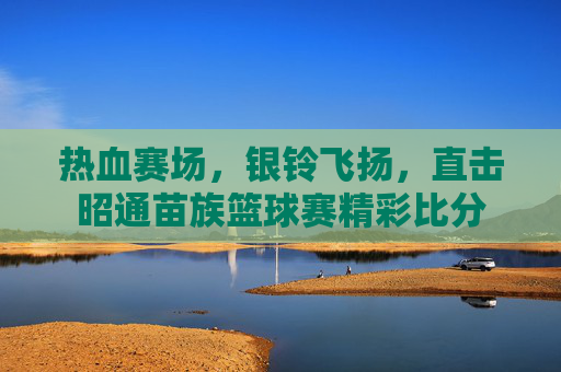 热血赛场，银铃飞扬，直击昭通苗族篮球赛精彩比分