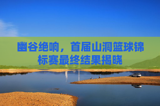 幽谷绝响,首届山洞篮球锦标赛最终结果揭晓