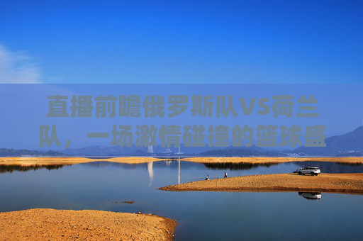 直播前瞻俄罗斯队VS荷兰队,一场激情碰撞的篮球盛宴,锁定直播不容错过!