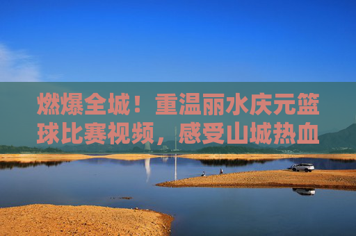 燃爆全城!重温丽水庆元篮球比赛视频,感受山城热血沸腾的青春力量