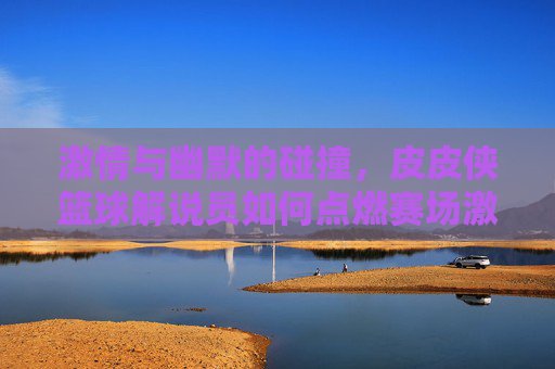激情与幽默的碰撞,皮皮侠篮球解说员如何点燃赛场激情