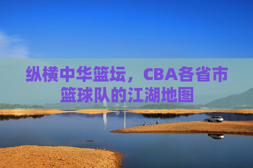 纵横中华篮坛,CBA各省市篮球队的江湖地图