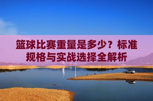 篮球比赛重量是多少?标准规格与实战选择全解析