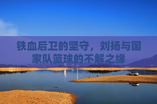 铁血后卫的坚守,刘扬与国家队篮球的不解之缘