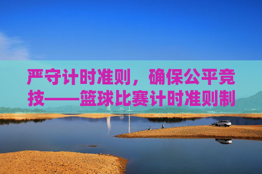 严守计时准则,确保公平竞技——篮球比赛计时准则制度全面解读