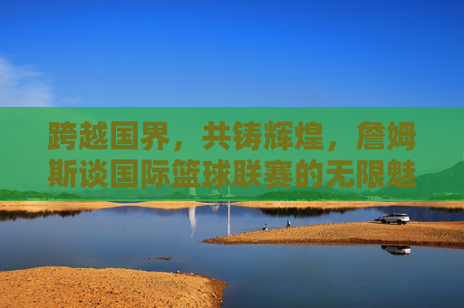 跨越国界,共铸辉煌,詹姆斯谈国际篮球联赛的无限魅力与未来