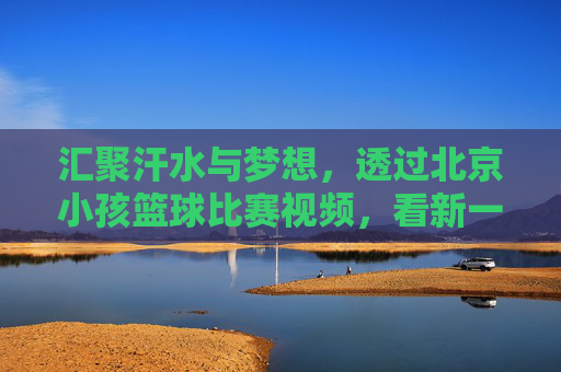 汇聚汗水与梦想，透过北京小孩篮球比赛视频，看新一代的篮球精神