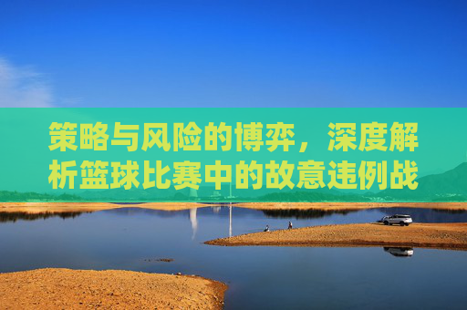 策略与风险的博弈,深度解析篮球比赛中的故意违例战术