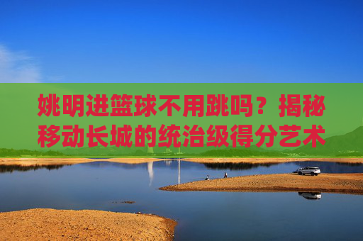 姚明进篮球不用跳吗?揭秘移动长城的统治级得分艺术