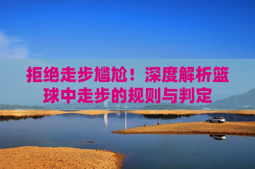 拒绝走步尴尬!深度解析篮球中走步的规则与判定