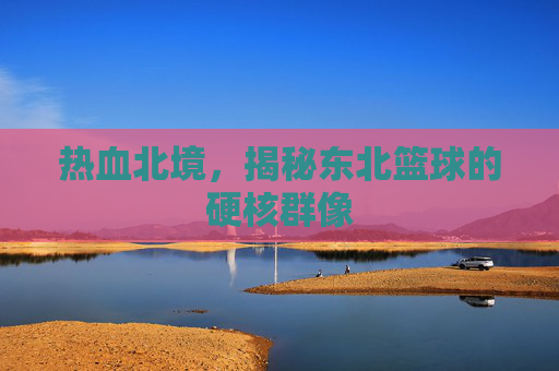 热血北境,揭秘东北篮球的硬核群像