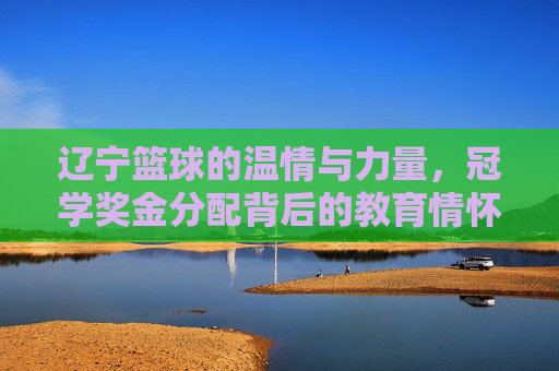 辽宁篮球的温情与力量,冠学奖金分配背后的教育情怀