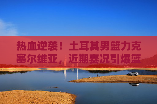 热血逆袭！土耳其男篮力克塞尔维亚，近期赛况引爆篮球圈