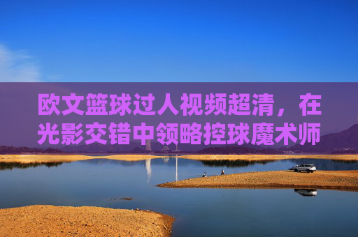 欧文篮球过人视频超清，在光影交错中领略控球魔术师的梦幻脚步