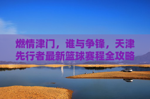 燃情津门，谁与争锋，天津先行者最新篮球赛程全攻略与赛季展望