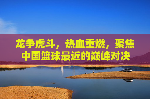 龙争虎斗,热血重燃,聚焦中国篮球最近的巅峰对决