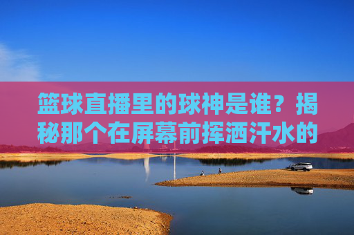 篮球直播里的球神是谁?揭秘那个在屏幕前挥洒汗水的男人