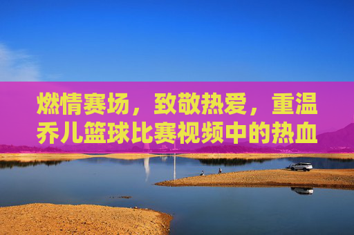 燃情赛场,致敬热爱,重温乔儿篮球比赛视频中的热血瞬间