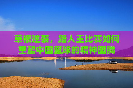 草根逆袭，路人王比赛如何重塑中国篮球的精神图腾