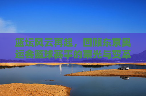 篮坛风云再起,回顾东京奥运会篮球赛事的荣光与变革