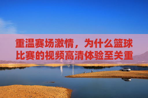 重温赛场激情,为什么篮球比赛的视频高清体验至关重要