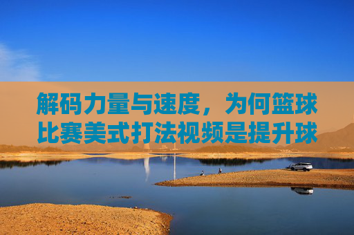 解码力量与速度，为何篮球比赛美式打法视频是提升球技的终极教程