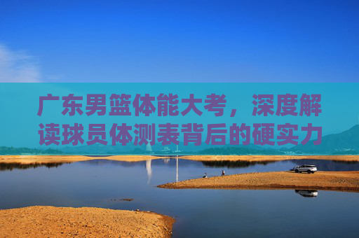 广东男篮体能大考,深度解读球员体测表背后的硬实力与未来走向