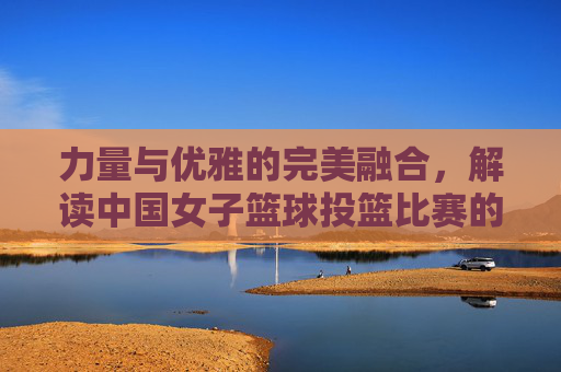 力量与优雅的完美融合,解读中国女子篮球投篮比赛的独特魅力
