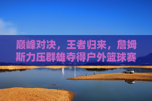 巅峰对决,王者归来,詹姆斯力压群雄夺得户外篮球赛冠军