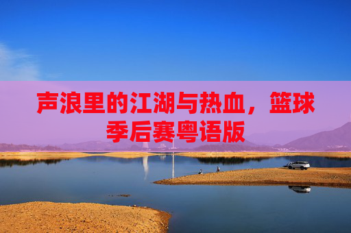 声浪里的江湖与热血,篮球季后赛粤语版