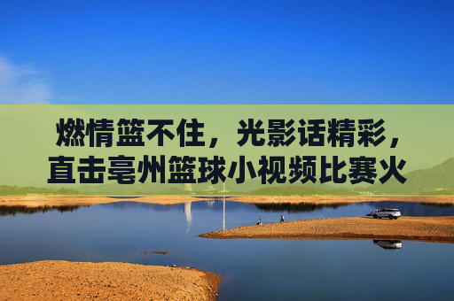 燃情篮不住,光影话精彩,直击亳州篮球小视频比赛火热现场