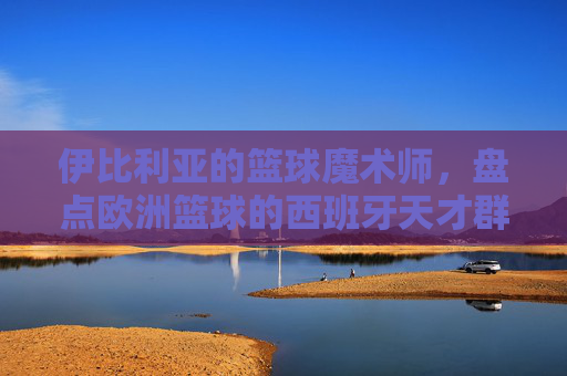 伊比利亚的篮球魔术师，盘点欧洲篮球的西班牙天才群像
