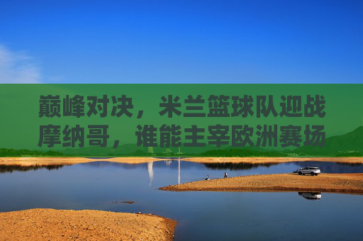 巅峰对决,米兰篮球队迎战摩纳哥,谁能主宰欧洲赛场?
