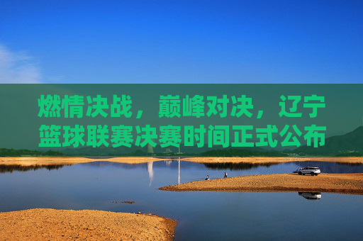 燃情决战,巅峰对决,辽宁篮球联赛决赛时间正式公布