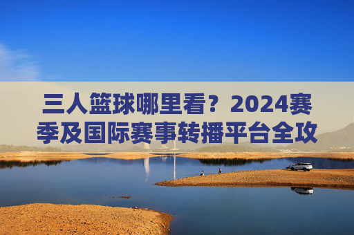 三人篮球哪里看?2024赛季及国际赛事转播平台全攻略
