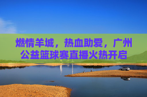 燃情羊城,热血助爱,广州公益篮球赛直播火热开启