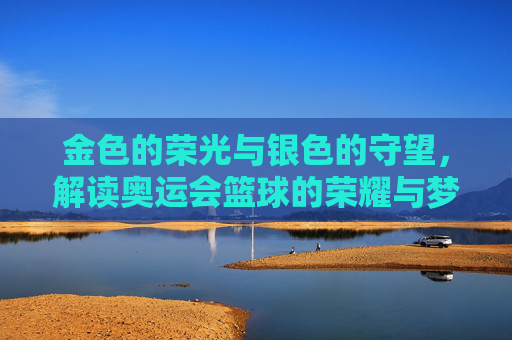 金色的荣光与银色的守望,解读奥运会篮球的荣耀与梦想