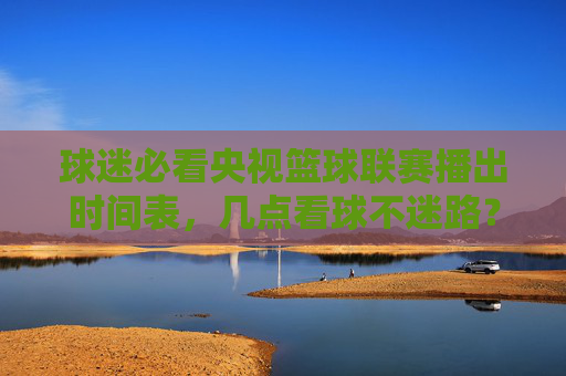 球迷必看央视篮球联赛播出时间表,几点看球不迷路?