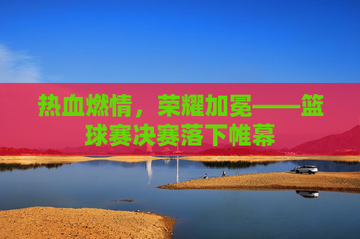 热血燃情,荣耀加冕——篮球赛决赛落下帷幕