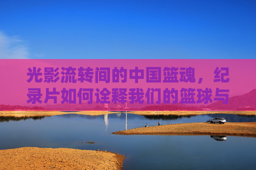 光影流转间的中国篮魂,纪录片如何诠释我们的篮球与时代