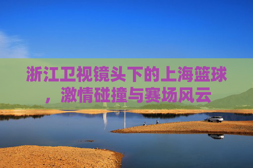 浙江卫视镜头下的上海篮球,激情碰撞与赛场风云