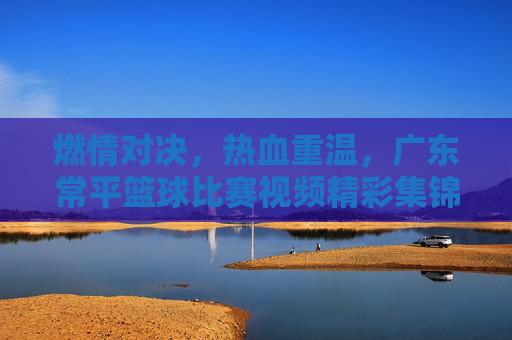 燃情对决,热血重温,广东常平篮球比赛视频精彩集锦回顾