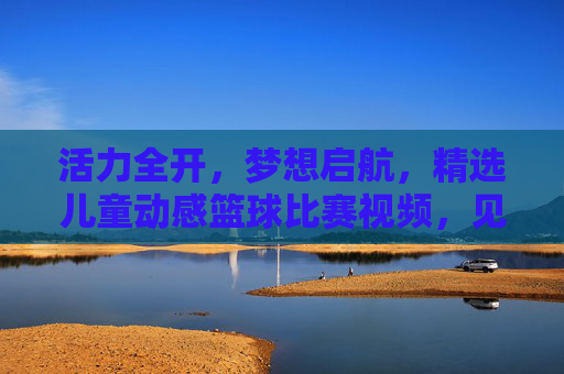 活力全开,梦想启航,精选儿童动感篮球比赛视频,见证小小球星的诞生